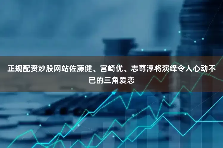 正规配资炒股网站佐藤健、宫崎优、志尊淳将演绎令人心动不已的三角爱恋