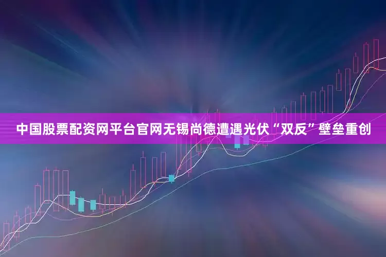 中国股票配资网平台官网无锡尚德遭遇光伏“双反”壁垒重创