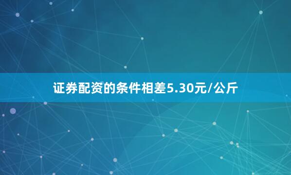 证券配资的条件相差5.30元/公斤